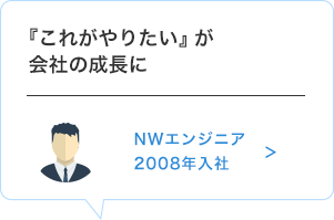 『これがやりたい』が会社の成長に　NWエンジニア　2008年入社