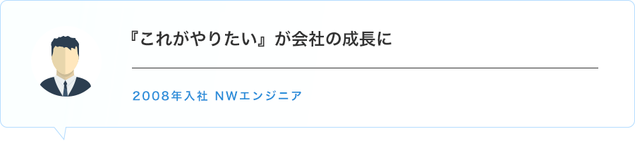 『これがやりたい』が会社の成長に　2008年入社 NWエンジニア