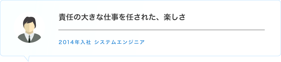 責任の大きな仕事を任された、楽しさ　2014年入社 システムエンジニア