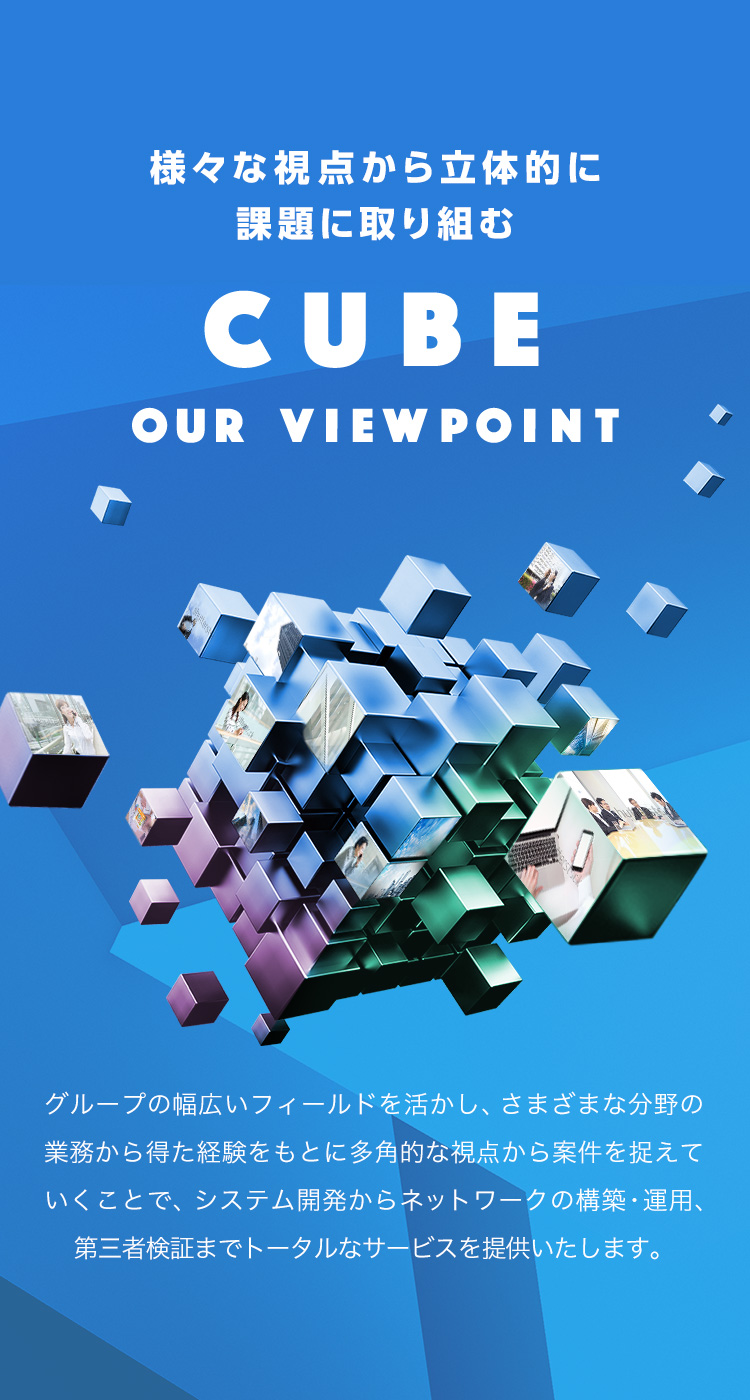 様々な視点から立体的に課題に取り組む　CUBE OUR VIEW POINT　グループの幅広いフィールドを活かし、さまざまなの分野の業務から得た経験をもとに多角的な視点から案件を捉えていくことで、システム開発からネットワークの構築・運用、第三者検証までトータルなサービスを提供いたします。